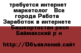 требуется интернет- маркетолог - Все города Работа » Заработок в интернете   . Башкортостан респ.,Баймакский р-н